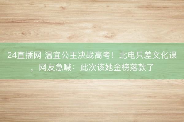 24直播网 温宜公主决战高考!北电只差文化课,网友急喊:此次该她金榜落款了