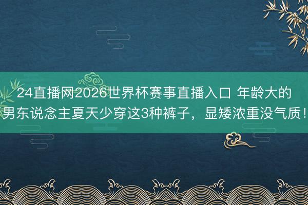 24直播网2026世界杯赛事直播入口 年龄大的男东说念主夏天少穿这3种裤子,显矮浓重没气质!