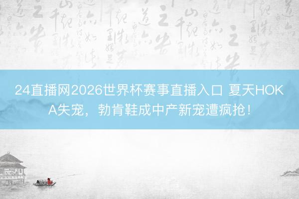 24直播网2026世界杯赛事直播入口 夏天HOKA失宠,勃肯鞋成中产新宠遭疯抢!