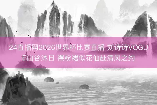 24直播网2026世界杯比赛直播 刘诗诗VOGUE山谷沐日 裸粉裙似花仙赴清风之约