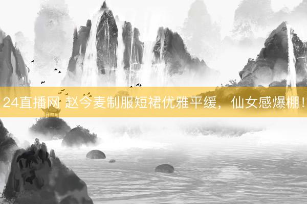 24直播网 赵今麦制服短裙优雅平缓,仙女感爆棚!