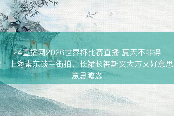 24直播网2026世界杯比赛直播 夏天不非得露腿!上海素东谈主街拍,长裙长裤斯文大方又好意思瞻念