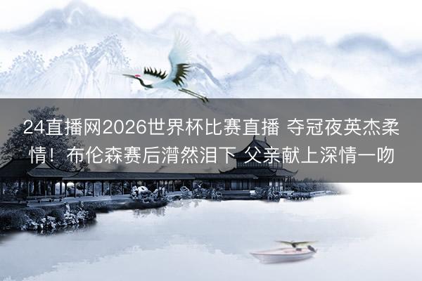 24直播网2026世界杯比赛直播 夺冠夜英杰柔情！布伦森赛后潸然泪下 父亲献上深情一吻