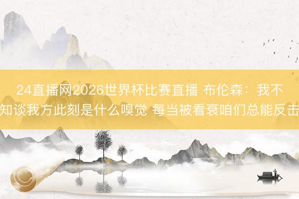 24直播网2026世界杯比赛直播 布伦森:我不知谈我方此刻是什么嗅觉 每当被看衰咱们总能反击