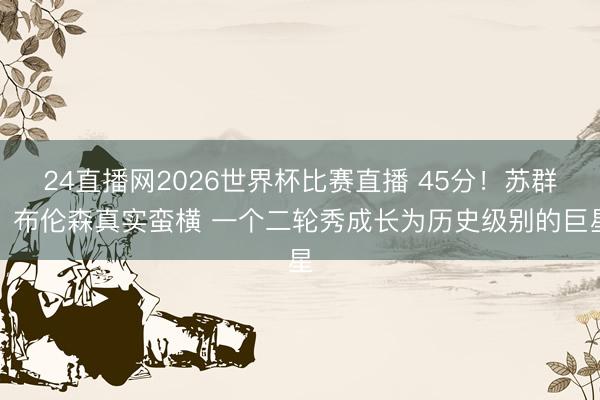 24直播网2026世界杯比赛直播 45分!苏群:布伦森真实蛮横 一个二轮秀成长为历史级别的巨星