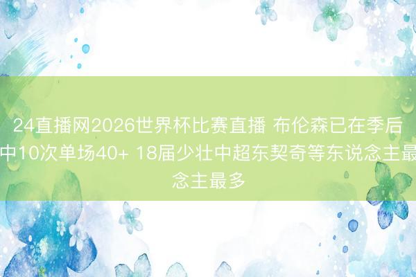 24直播网2026世界杯比赛直播 布伦森已在季后赛中10次单场40+ 18届少壮中超东契奇等东说念主最多