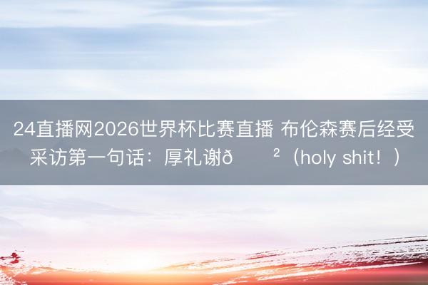 24直播网2026世界杯比赛直播 布伦森赛后经受采访第一句话:厚礼谢😲(holy shit!)