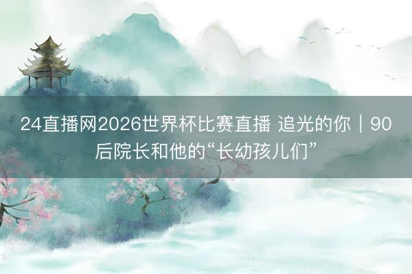 24直播网2026世界杯比赛直播 追光的你|90后院长和他的“长幼孩儿们”