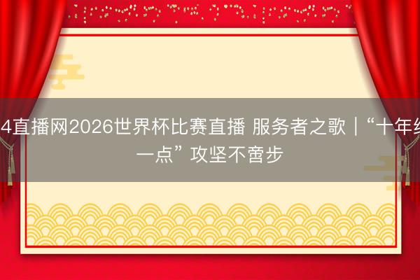 24直播网2026世界杯比赛直播 服务者之歌|“十年织一点” 攻坚不啻步