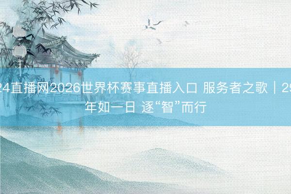 24直播网2026世界杯赛事直播入口 服务者之歌|29年如一日 逐“智”而行