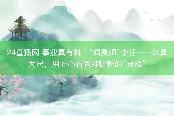 24直播网 事业真有料|“闻臭师”李任——以鼻为尺,用匠心看管螺蛳粉的“灵魂”