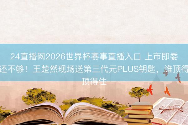 24直播网2026世界杯赛事直播入口 上市即委用还不够!王楚然现场送第三代元PLUS钥匙,谁顶得住