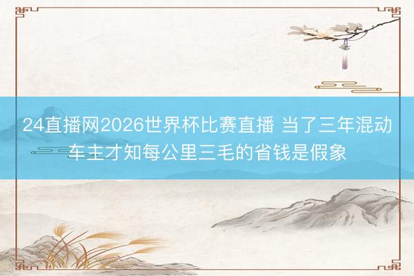 24直播网2026世界杯比赛直播 当了三年混动车主才知每公里三毛的省钱是假象