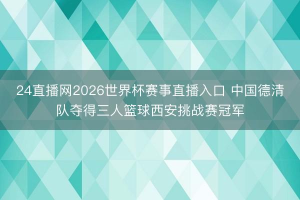 24直播网2026世界杯赛事直播入口 中国德清队夺得三人篮球西安挑战赛冠军