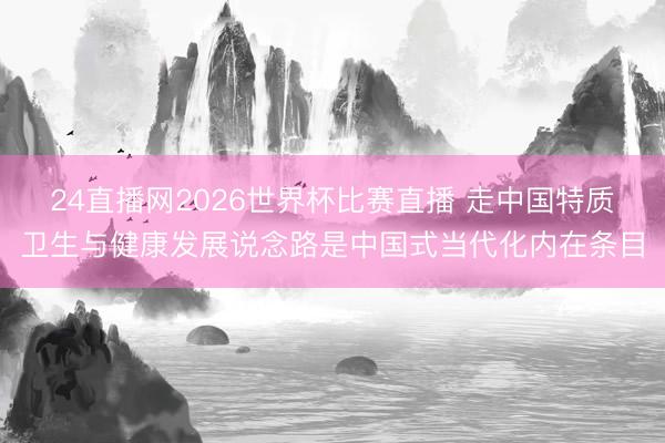 24直播网2026世界杯比赛直播 走中国特质卫生与健康发展说念路是中国式当代化内在条目