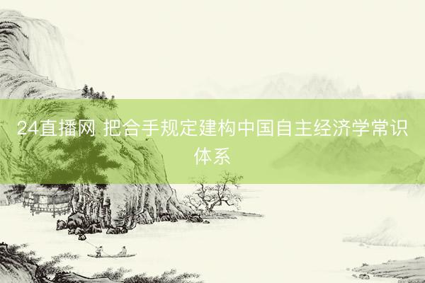 24直播网 把合手规定建构中国自主经济学常识体系
