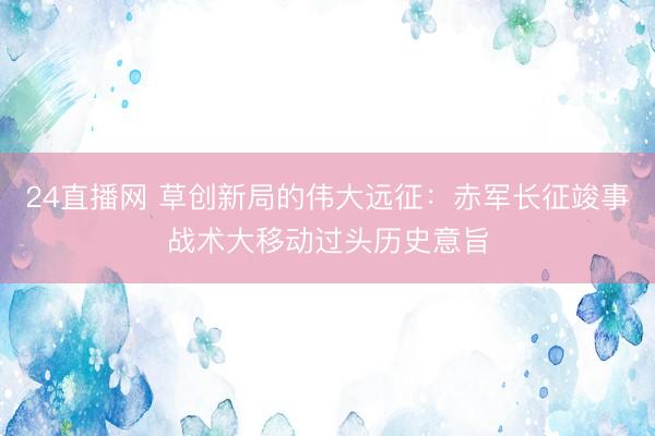 24直播网 草创新局的伟大远征:赤军长征竣事战术大移动过头历史意旨