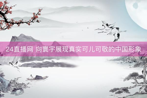 24直播网 向寰宇展现真实可儿可敬的中国形象