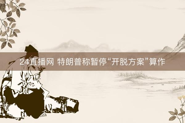 24直播网 特朗普称暂停“开脱方案”算作