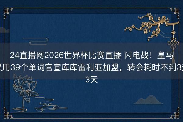 24直播网2026世界杯比赛直播 闪电战!皇马仅用39个单词官宣库库雷利亚加盟,转会耗时不到3天