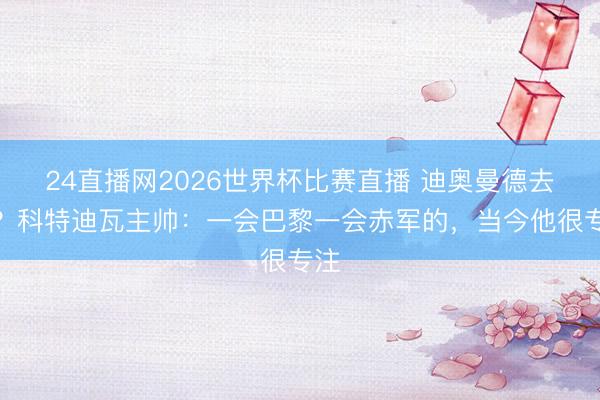 24直播网2026世界杯比赛直播 迪奥曼德去哪?科特迪瓦主帅:一会巴黎一会赤军的,当今他很专注