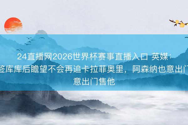24直播网2026世界杯赛事直播入口 英媒:皇马签库库后瞻望不会再追卡拉菲奥里,阿森纳也意出门售他