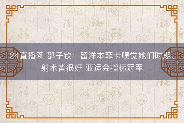 24直播网 邵子钦:留洋本菲卡嗅觉她们时期、射术皆很好 亚运会指标冠军