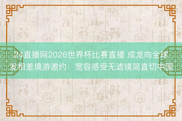 24直播网2026世界杯比赛直播 成龙向全球发相差境游邀约:宽容感受无滤镜简直切中国