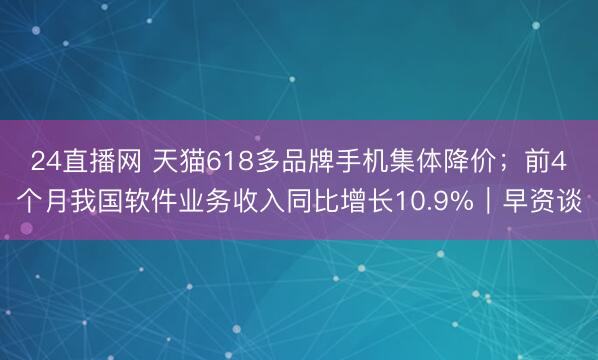 24直播网 天猫618多品牌手机集体降价;前4个月我国软件业务收入同比增长10.9%|早资谈
