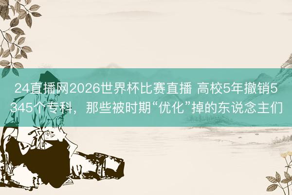 24直播网2026世界杯比赛直播 高校5年撤销5345个专科,那些被时期“优化”掉的东说念主们