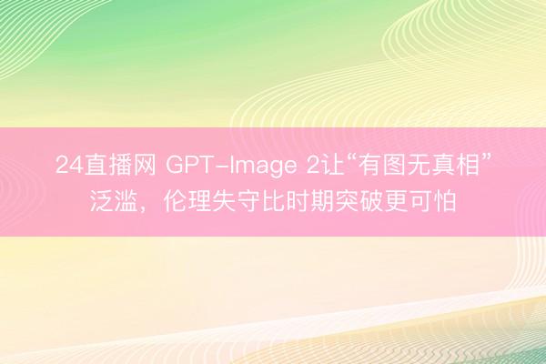 24直播网 GPT-Image 2让“有图无真相”泛滥,伦理失守比时期突破更可怕