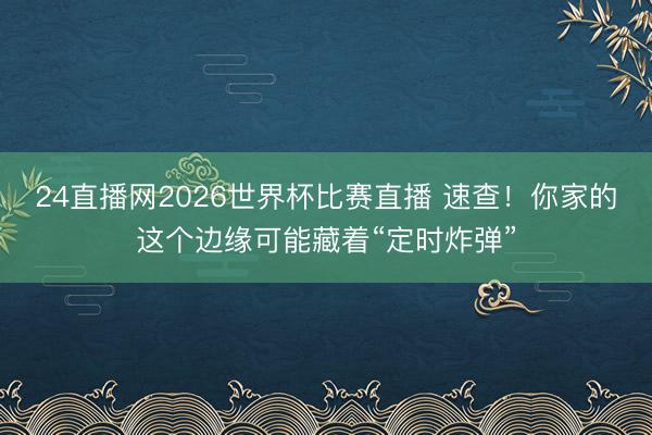 24直播网2026世界杯比赛直播 速查!你家的这个边缘可能藏着“定时炸弹”