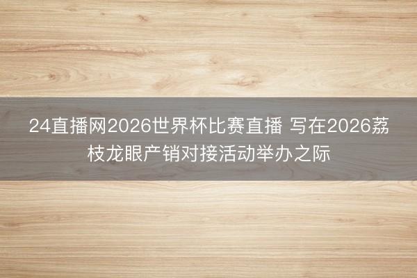 24直播网2026世界杯比赛直播 写在2026荔枝龙眼产销对接活动举办之际