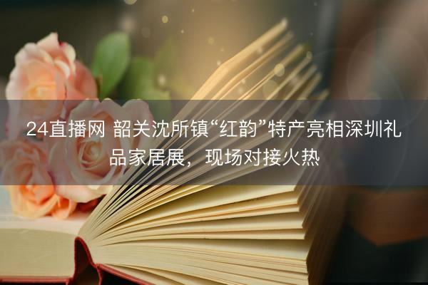 24直播网 韶关沈所镇“红韵”特产亮相深圳礼品家居展，现场对接火热