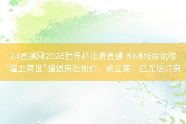 24直播网2026世界杯比赛直播 柳州栈房谎称“雇主离世”骗退房后加价，被立案！已无法订房