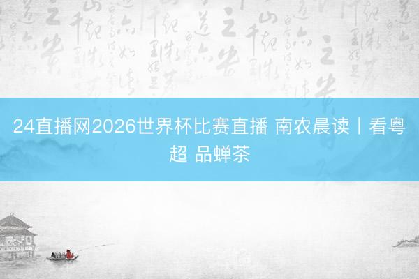 24直播网2026世界杯比赛直播 南农晨读丨看粤超 品蝉茶