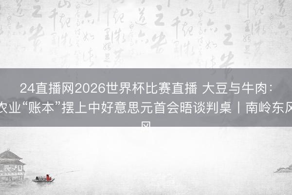 24直播网2026世界杯比赛直播 大豆与牛肉:农业“账本”摆上中好意思元首会晤谈判桌丨南岭东风