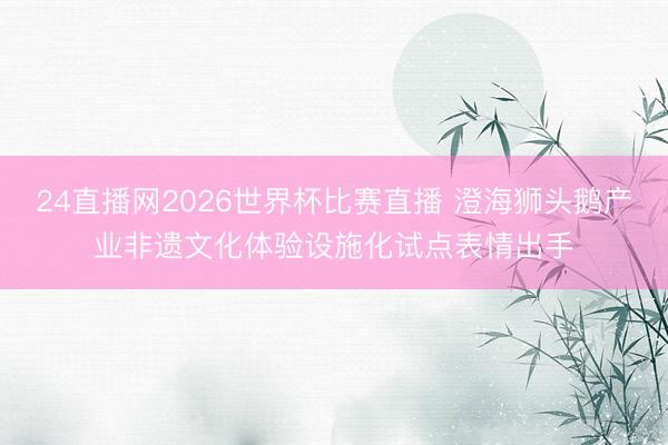 24直播网2026世界杯比赛直播 澄海狮头鹅产业非遗文化体验设施化试点表情出手