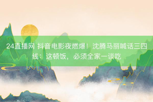 24直播网 抖音电影夜燃爆!沈腾马丽喊话三四线:这顿饭,必须全家一谈吃