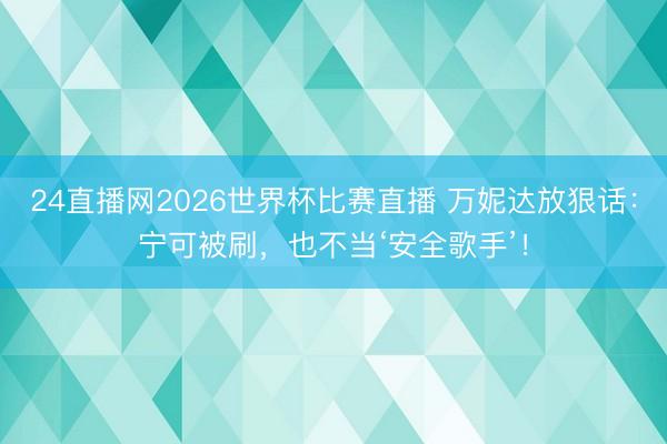24直播网2026世界杯比赛直播 万妮达放狠话：宁可被刷，也不当‘安全歌手’！