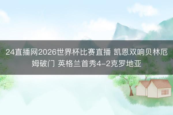 24直播网2026世界杯比赛直播 凯恩双响贝林厄姆破门 英格兰首秀4-2克罗地亚