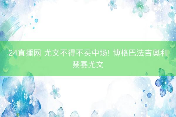 24直播网 尤文不得不买中场! 博格巴法吉奥利禁赛尤文
