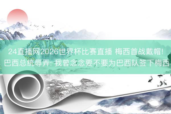 24直播网2026世界杯比赛直播 梅西首战戴帽! 巴西总统辱弄: 我曾念念要不要为巴西队签下梅西