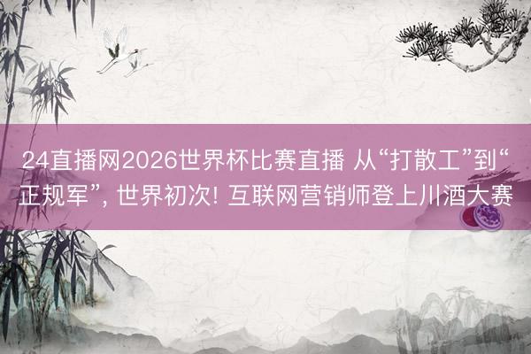 24直播网2026世界杯比赛直播 从“打散工”到“正规军”, 世界初次! 互联网营销师登上川酒大赛
