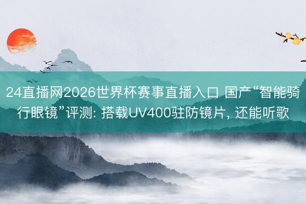 24直播网2026世界杯赛事直播入口 国产“智能骑行眼镜”评测: 搭载UV400驻防镜片, 还能听歌