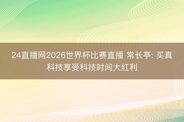 24直播网2026世界杯比赛直播 常长亭: 买真科技享受科技时间大红利