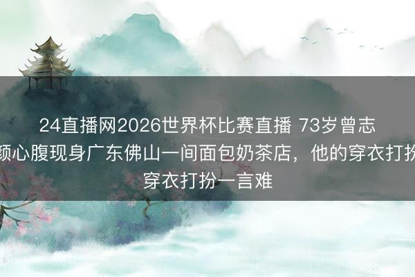 24直播网2026世界杯比赛直播 73岁曾志伟和朱颜心腹现身广东佛山一间面包奶茶店,他的穿衣打扮一言难