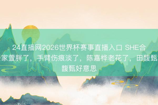 24直播网2026世界杯赛事直播入口 SHE合体,任家萱胖了,手臂伤痕淡了,陈嘉桦老花了,田馥甄好意思