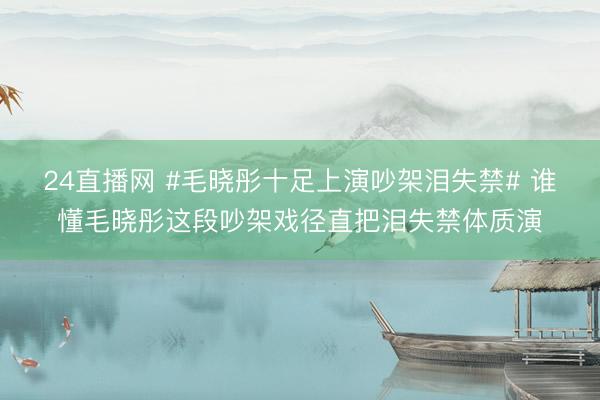 24直播网 #毛晓彤十足上演吵架泪失禁# 谁懂毛晓彤这段吵架戏径直把泪失禁体质演