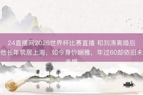 24直播网2026世界杯比赛直播 和刘涛离婚后,他长年茕居上海,如今身价娴雅,年过60却依旧未婚